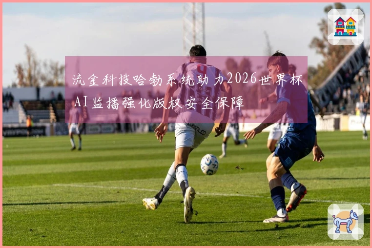 流金科技哈勃系统助力2026世界杯 AI监播强化版权安全保障