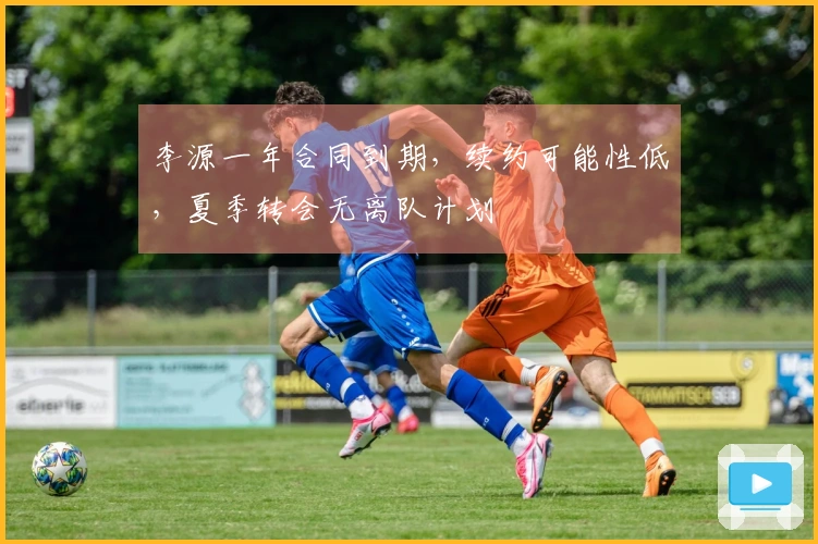 李源一年合同到期，续约可能性低，夏季转会无离队计划