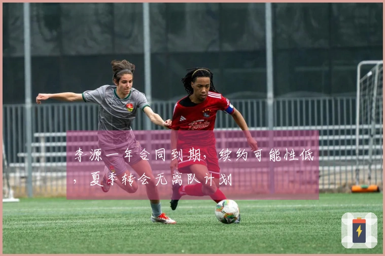 李源一年合同到期，续约可能性低，夏季转会无离队计划